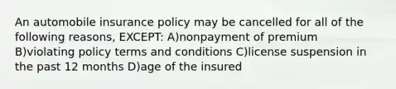 An automobile insurance policy may be cancelled for all of the following reasons, EXCEPT: A)nonpayment of premium B)violating policy terms and conditions C)license suspension in the past 12 months D)age of the insured