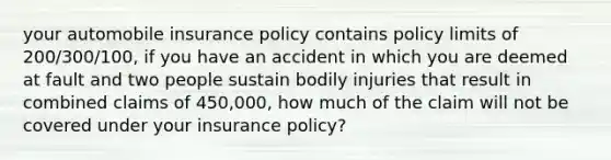 your automobile insurance policy contains policy limits of 200/300/100, if you have an accident in which you are deemed at fault and two people sustain bodily injuries that result in combined claims of 450,000, how much of the claim will not be covered under your insurance policy?