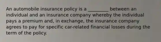 An automobile insurance policy is a _________ between an individual and an insurance company whereby the individual pays a premium and, in exchange, the insurance company agrees to pay for specific car-related financial losses during the term of the policy.