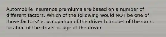 Automobile insurance premiums are based on a number of different factors. Which of the following would NOT be one of those factors? a. occupation of the driver b. model of the car c. location of the driver d. age of the driver