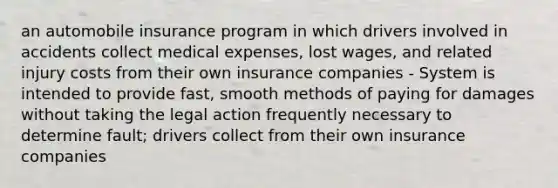 an automobile insurance program in which drivers involved in accidents collect medical expenses, lost wages, and related injury costs from their own insurance companies - System is intended to provide fast, smooth methods of paying for damages without taking the legal action frequently necessary to determine fault; drivers collect from their own insurance companies