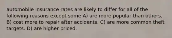 automobile insurance rates are likely to differ for all of the following reasons except some A) are more popular than others. B) cost more to repair after accidents. C) are more common theft targets. D) are higher priced.