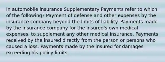 In automobile insurance Supplementary Payments refer to which of the following? Payment of defense and other expenses by the insurance company beyond the limits of liability. Payments made by the insurance company for the insured's own medical expenses, to supplement any other medical insurance. Payments received by the insured directly from the person or persons who caused a loss. Payments made by the insured for damages exceeding his policy limits.