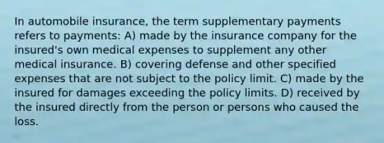 In automobile insurance, the term supplementary payments refers to payments: A) made by the insurance company for the insured's own medical expenses to supplement any other medical insurance. B) covering defense and other specified expenses that are not subject to the policy limit. C) made by the insured for damages exceeding the policy limits. D) received by the insured directly from the person or persons who caused the loss.