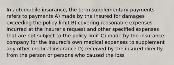 In automobile insurance, the term supplementary payments refers to payments A) made by the insured for damages exceeding the policy limit B) covering reasonable expenses incurred at the insurer's request and other specified expenses that are not subject to the policy limit C) made by the insurance company for the insured's own medical expenses to supplement any other medical insurance D) received by the insured directly from the person or persons who caused the loss