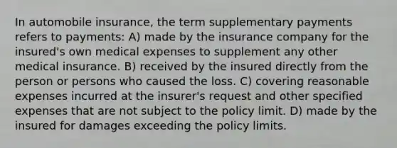 In automobile insurance, the term supplementary payments refers to payments: A) made by the insurance company for the insured's own medical expenses to supplement any other medical insurance. B) received by the insured directly from the person or persons who caused the loss. C) covering reasonable expenses incurred at the insurer's request and other specified expenses that are not subject to the policy limit. D) made by the insured for damages exceeding the policy limits.