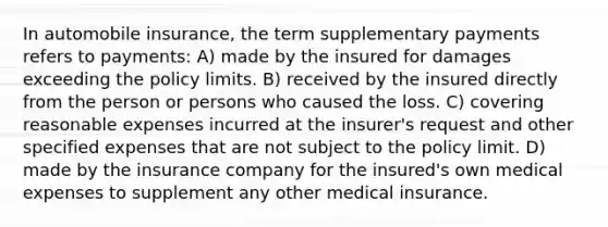 In automobile insurance, the term supplementary payments refers to payments: A) made by the insured for damages exceeding the policy limits. B) received by the insured directly from the person or persons who caused the loss. C) covering reasonable expenses incurred at the insurer's request and other specified expenses that are not subject to the policy limit. D) made by the insurance company for the insured's own medical expenses to supplement any other medical insurance.