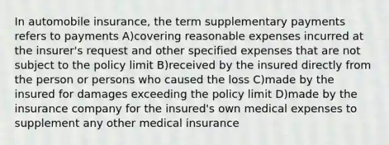 In automobile insurance, the term supplementary payments refers to payments A)covering reasonable expenses incurred at the insurer's request and other specified expenses that are not subject to the policy limit B)received by the insured directly from the person or persons who caused the loss C)made by the insured for damages exceeding the policy limit D)made by the insurance company for the insured's own medical expenses to supplement any other medical insurance