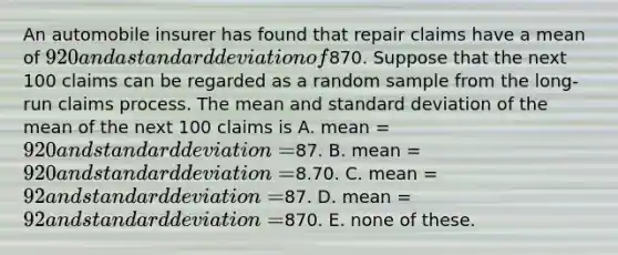 An automobile insurer has found that repair claims have a mean of 920 and a standard deviation of870. Suppose that the next 100 claims can be regarded as a random sample from the long-run claims process. The mean and standard deviation of the mean of the next 100 claims is A. mean = 920 and standard deviation =87. B. mean = 920 and standard deviation =8.70. C. mean = 92 and standard deviation =87. D. mean = 92 and standard deviation =870. E. none of these.