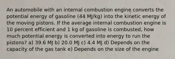 An automobile with an internal combustion engine converts the potential energy of gasoline (44 MJ/kg) into the kinetic energy of the moving pistons. If the average internal combustion engine is 10 percent efficient and 1 kg of gasoline is combusted, how much potential energy is converted into energy to run the pistons? a) 39.6 MJ b) 20.0 MJ c) 4.4 MJ d) Depends on the capacity of the gas tank e) Depends on the size of the engine