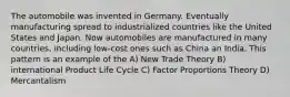 The automobile was invented in Germany. Eventually manufacturing spread to industrialized countries like the United States and Japan. Now automobiles are manufactured in many countries, including low-cost ones such as China an India. This pattern is an example of the A) New Trade Theory B) international Product Life Cycle C) Factor Proportions Theory D) Mercantalism