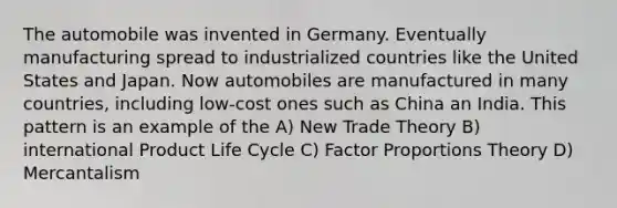 The automobile was invented in Germany. Eventually manufacturing spread to industrialized countries like the United States and Japan. Now automobiles are manufactured in many countries, including low-cost ones such as China an India. This pattern is an example of the A) New Trade Theory B) international Product Life Cycle C) Factor Proportions Theory D) Mercantalism