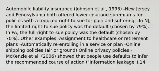 Automobile liability insurance (Johnson et al., 1993) -New Jersey and Pennsylvania both offered lower insurance premiums for policies with a reduced right to sue for pain and suffering. -In NJ, the limited-right-to-sue policy was the default (chosen by 79%). -In PA, the full-right-to-sue policy was the default (chosen by 70%). Other examples -Assignment to healthcare or retirement plans -Automatically re-enrolling in a service or plan -Online shipping policies (air or ground) Online privacy policies -McKenzie et al. (2006) showed that people use defaults to infer the recommended course of action ("information leakage").14