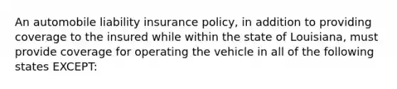 An automobile liability insurance policy, in addition to providing coverage to the insured while within the state of Louisiana, must provide coverage for operating the vehicle in all of the following states EXCEPT: