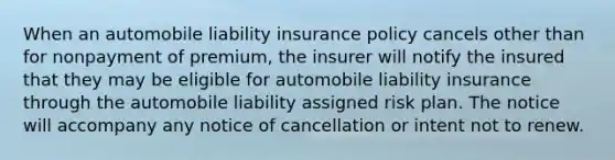 When an automobile liability insurance policy cancels other than for nonpayment of premium, the insurer will notify the insured that they may be eligible for automobile liability insurance through the automobile liability assigned risk plan. The notice will accompany any notice of cancellation or intent not to renew.