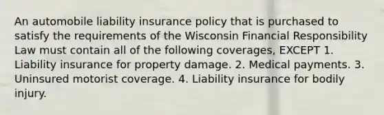 An automobile liability insurance policy that is purchased to satisfy the requirements of the Wisconsin Financial Responsibility Law must contain all of the following coverages, EXCEPT 1. Liability insurance for property damage. 2. Medical payments. 3. Uninsured motorist coverage. 4. Liability insurance for bodily injury.