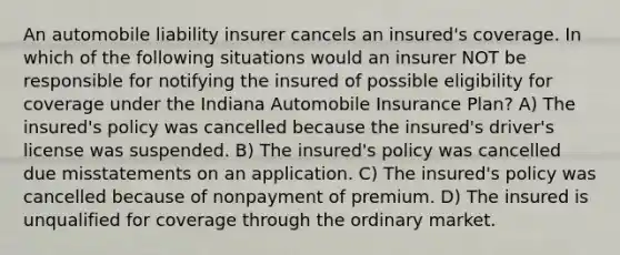 An automobile liability insurer cancels an insured's coverage. In which of the following situations would an insurer NOT be responsible for notifying the insured of possible eligibility for coverage under the Indiana Automobile Insurance Plan? A) The insured's policy was cancelled because the insured's driver's license was suspended. B) The insured's policy was cancelled due misstatements on an application. C) The insured's policy was cancelled because of nonpayment of premium. D) The insured is unqualified for coverage through the ordinary market.