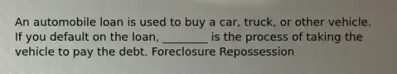 An automobile loan is used to buy a car, truck, or other vehicle. If you default on the loan, ________ is the process of taking the vehicle to pay the debt. Foreclosure Repossession