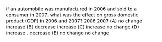 if an automobile was manufactured in 2006 and sold to a consumer in 2007, what was the effect on gross domestic product (GDP) in 2006 and 2007? 2006 2007 (A) no change increase (B) decrease increase (C) increase no change (D) increase . decrease (E) no change no change