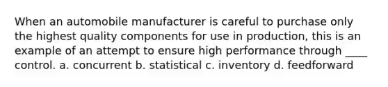 When an automobile manufacturer is careful to purchase only the highest quality components for use in production, this is an example of an attempt to ensure high performance through ____ control. a. concurrent b. statistical c. inventory d. feedforward