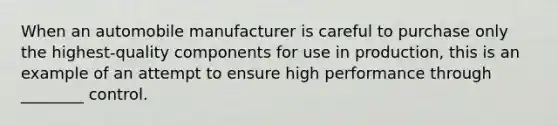 When an automobile manufacturer is careful to purchase only the highest-quality components for use in production, this is an example of an attempt to ensure high performance through ________ control.