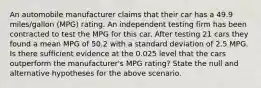 An automobile manufacturer claims that their car has a 49.9 miles/gallon (MPG) rating. An independent testing firm has been contracted to test the MPG for this car. After testing 21 cars they found a mean MPG of 50.2 with a standard deviation of 2.5 MPG. Is there sufficient evidence at the 0.025 level that the cars outperform the manufacturer's MPG rating? State the null and alternative hypotheses for the above scenario.