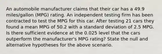 An automobile manufacturer claims that their car has a 49.9 miles/gallon (MPG) rating. An independent testing firm has been contracted to test the MPG for this car. After testing 21 cars they found a mean MPG of 50.2 with a <a href='https://www.questionai.com/knowledge/kqGUr1Cldy-standard-deviation' class='anchor-knowledge'>standard deviation</a> of 2.5 MPG. Is there sufficient evidence at the 0.025 level that the cars outperform the manufacturer's MPG rating? State the null and alternative hypotheses for the above scenario.