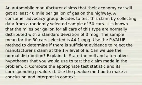 An automobile manufacturer claims that their economy car will get at least 46 mile per gallon of gas on the highway. A consumer advocacy group decides to test this claim by collecting data from a randomly selected sample of 50 cars. It is known that the miles per gallon for all cars of this type are normally distributed with a standard deviation of 3 mpg. The sample mean for the 50 cars selected is 44.1 mpg. Use the P-VALUE method to determine if there is sufficient evidence to reject the manufacturer's claim at the 1% level of a. Can we use the normal distribution? Explain. b. State the null and alternative hypotheses that you would use to test the claim made in the problem. c. Compute the appropriate test statistic and its corresponding p-value. d. Use the p-value method to make a conclusion and interpret in context.