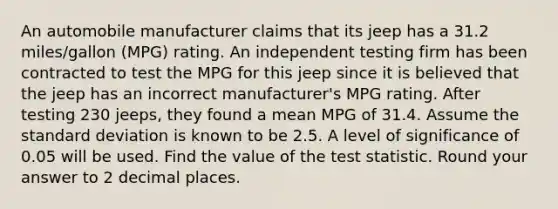 An automobile manufacturer claims that its jeep has a 31.2 miles/gallon (MPG) rating. An independent testing firm has been contracted to test the MPG for this jeep since it is believed that the jeep has an incorrect manufacturer's MPG rating. After testing 230 jeeps, they found a mean MPG of 31.4. Assume the standard deviation is known to be 2.5. A level of significance of 0.05 will be used. Find the value of the test statistic. Round your answer to 2 decimal places.