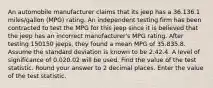 An automobile manufacturer claims that its jeep has a 36.136.1 miles/gallon (MPG) rating. An independent testing firm has been contracted to test the MPG for this jeep since it is believed that the jeep has an incorrect manufacturer's MPG rating. After testing 150150 jeeps, they found a mean MPG of 35.835.8. Assume the standard deviation is known to be 2.42.4. A level of significance of 0.020.02 will be used. Find the value of the test statistic. Round your answer to 2 decimal places. Enter the value of the test statistic.