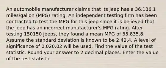 An automobile manufacturer claims that its jeep has a 36.136.1 miles/gallon (MPG) rating. An independent testing firm has been contracted to test the MPG for this jeep since it is believed that the jeep has an incorrect manufacturer's MPG rating. After testing 150150 jeeps, they found a mean MPG of 35.835.8. Assume the <a href='https://www.questionai.com/knowledge/kqGUr1Cldy-standard-deviation' class='anchor-knowledge'>standard deviation</a> is known to be 2.42.4. A level of significance of 0.020.02 will be used. Find the value of <a href='https://www.questionai.com/knowledge/kzeQt8hpQB-the-test-statistic' class='anchor-knowledge'>the test statistic</a>. Round your answer to 2 decimal places. Enter the value of the test statistic.