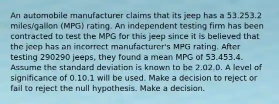 An automobile manufacturer claims that its jeep has a 53.253.2 miles/gallon (MPG) rating. An independent testing firm has been contracted to test the MPG for this jeep since it is believed that the jeep has an incorrect manufacturer's MPG rating. After testing 290290 jeeps, they found a mean MPG of 53.453.4. Assume the standard deviation is known to be 2.02.0. A level of significance of 0.10.1 will be used. Make a decision to reject or fail to reject the null hypothesis. Make a decision.