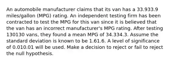 An automobile manufacturer claims that its van has a 33.933.9 miles/gallon (MPG) rating. An independent testing firm has been contracted to test the MPG for this van since it is believed that the van has an incorrect manufacturer's MPG rating. After testing 130130 vans, they found a mean MPG of 34.334.3. Assume the standard deviation is known to be 1.61.6. A level of significance of 0.010.01 will be used. Make a decision to reject or fail to reject the null hypothesis.