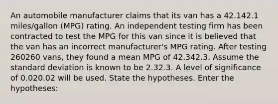 An automobile manufacturer claims that its van has a 42.142.1 miles/gallon (MPG) rating. An independent testing firm has been contracted to test the MPG for this van since it is believed that the van has an incorrect manufacturer's MPG rating. After testing 260260 vans, they found a mean MPG of 42.342.3. Assume the <a href='https://www.questionai.com/knowledge/kqGUr1Cldy-standard-deviation' class='anchor-knowledge'>standard deviation</a> is known to be 2.32.3. A level of significance of 0.020.02 will be used. State the hypotheses. Enter the hypotheses: