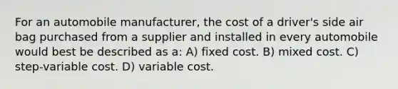 For an automobile manufacturer, the cost of a driver's side air bag purchased from a supplier and installed in every automobile would best be described as a: A) fixed cost. B) mixed cost. C) step-variable cost. D) variable cost.