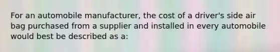 For an automobile manufacturer, the cost of a driver's side air bag purchased from a supplier and installed in every automobile would best be described as a: