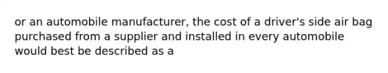 or an automobile manufacturer, the cost of a driver's side air bag purchased from a supplier and installed in every automobile would best be described as a