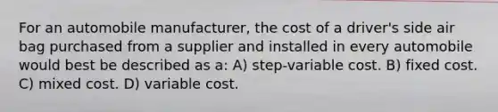 For an automobile manufacturer, the cost of a driver's side air bag purchased from a supplier and installed in every automobile would best be described as a: A) step-variable cost. B) fixed cost. C) mixed cost. D) variable cost.