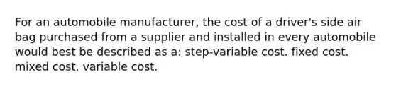 For an automobile manufacturer, the cost of a driver's side air bag purchased from a supplier and installed in every automobile would best be described as a: step-variable cost. fixed cost. mixed cost. variable cost.