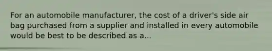 For an automobile manufacturer, the cost of a driver's side air bag purchased from a supplier and installed in every automobile would be best to be described as a...
