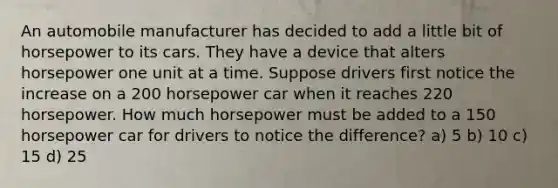 An automobile manufacturer has decided to add a little bit of horsepower to its cars. They have a device that alters horsepower one unit at a time. Suppose drivers first notice the increase on a 200 horsepower car when it reaches 220 horsepower. How much horsepower must be added to a 150 horsepower car for drivers to notice the difference? a) 5 b) 10 c) 15 d) 25