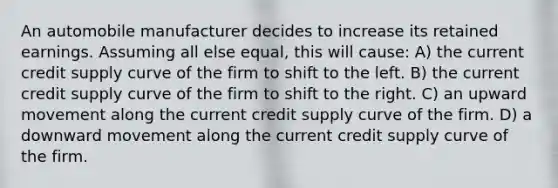 An automobile manufacturer decides to increase its retained earnings. Assuming all else equal, this will cause: A) the current credit supply curve of the firm to shift to the left. B) the current credit supply curve of the firm to shift to the right. C) an upward movement along the current credit supply curve of the firm. D) a downward movement along the current credit supply curve of the firm.