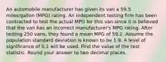 An automobile manufacturer has given its van a 59.5 miles/gallon (MPG) rating. An independent testing firm has been contracted to test the actual MPG for this van since it is believed that the van has an incorrect manufacturer's MPG rating. After testing 250 vans, they found a mean MPG of 59.2. Assume the population standard deviation is known to be 1.9. A level of significance of 0.1 will be used. Find the value of the test statistic. Round your answer to two decimal places.