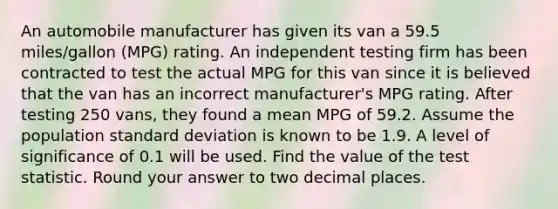 An automobile manufacturer has given its van a 59.5 miles/gallon (MPG) rating. An independent testing firm has been contracted to test the actual MPG for this van since it is believed that the van has an incorrect manufacturer's MPG rating. After testing 250 vans, they found a mean MPG of 59.2. Assume the population <a href='https://www.questionai.com/knowledge/kqGUr1Cldy-standard-deviation' class='anchor-knowledge'>standard deviation</a> is known to be 1.9. A level of significance of 0.1 will be used. Find the value of <a href='https://www.questionai.com/knowledge/kzeQt8hpQB-the-test-statistic' class='anchor-knowledge'>the test statistic</a>. Round your answer to two decimal places.