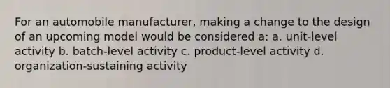 For an automobile manufacturer, making a change to the design of an upcoming model would be considered a: a. unit-level activity b. batch-level activity c. product-level activity d. organization-sustaining activity