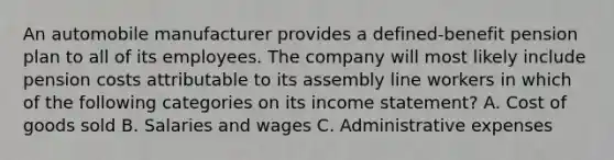 An automobile manufacturer provides a defined-benefit pension plan to all of its employees. The company will most likely include pension costs attributable to its assembly line workers in which of the following categories on its <a href='https://www.questionai.com/knowledge/kCPMsnOwdm-income-statement' class='anchor-knowledge'>income statement</a>? A. Cost of goods sold B. Salaries and wages C. Administrative expenses