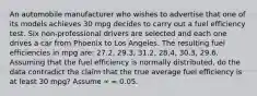 An automobile manufacturer who wishes to advertise that one of its models achieves 30 mpg decides to carry out a fuel efficiency test. Six non-professional drivers are selected and each one drives a car from Phoenix to Los Angeles. The resulting fuel efficiencies in mpg are: 27.2, 29.3, 31.2, 28.4, 30.3, 29.6. Assuming that the fuel efficiency is normally distributed, do the data contradict the claim that the true average fuel efficiency is at least 30 mpg? Assume ∝ = 0.05.