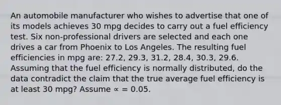 An automobile manufacturer who wishes to advertise that one of its models achieves 30 mpg decides to carry out a fuel efficiency test. Six non-professional drivers are selected and each one drives a car from Phoenix to Los Angeles. The resulting fuel efficiencies in mpg are: 27.2, 29.3, 31.2, 28.4, 30.3, 29.6. Assuming that the fuel efficiency is normally distributed, do the data contradict the claim that the true average fuel efficiency is at least 30 mpg? Assume ∝ = 0.05.