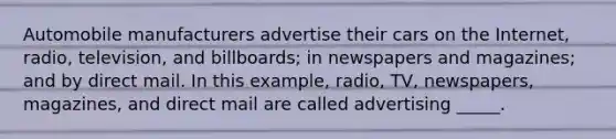 Automobile manufacturers advertise their cars on the Internet, radio, television, and billboards; in newspapers and magazines; and by direct mail. In this example, radio, TV, newspapers, magazines, and direct mail are called advertising _____.