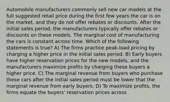 Automobile manufacturers commonly sell new car models at the full suggested retail price during the first few years the car is on the market, and they do not offer rebates or discounts. After the initial sales period, the manufacturers typically offer rebates or discounts on these models. The marginal cost of manufacturing the cars is constant across time. Which of the following statements is true? A) The firms practice peak-load pricing by charging a higher price in the initial sales period. B) Early buyers have higher reservation prices for the new models, and the manufacturers maximize profits by charging these buyers a higher price. C) The marginal revenue from buyers who purchase these cars after the initial sales period must be lower that the marginal revenue from early buyers. D) To maximize profits, the firms equate the buyers' reservation prices across